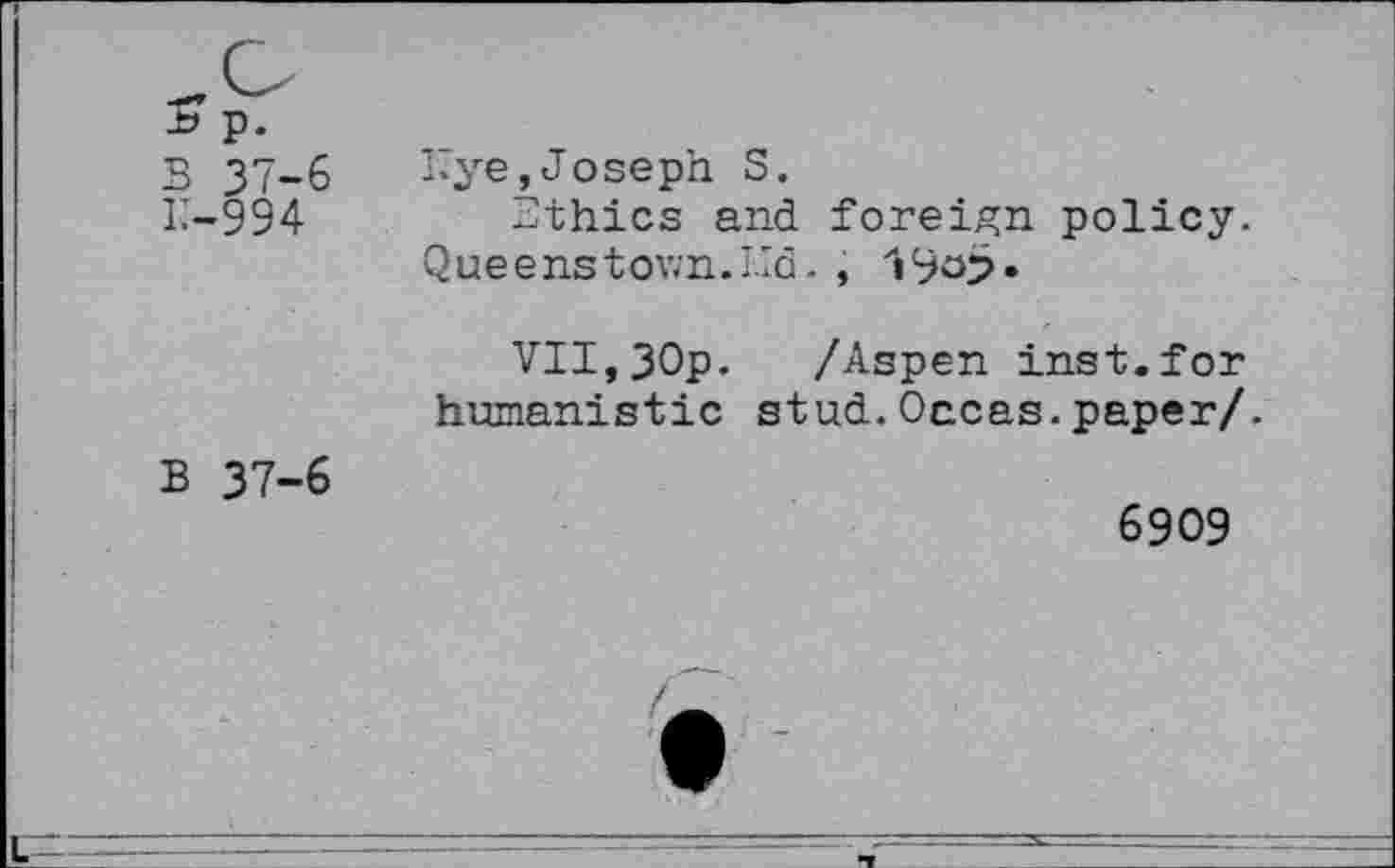 ﻿p.
B 37-6
k-994
B 37-6
Bye,Joseph S.
Ethics and foreign policy. Queens town. Lid.,
VII,30p. /Aspen inst.for humanistic stud.Oecas.paper/.
6909